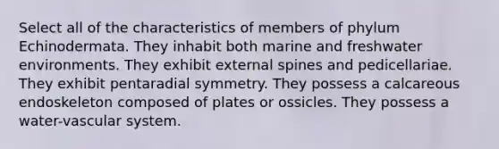 Select all of the characteristics of members of phylum Echinodermata. They inhabit both marine and freshwater environments. They exhibit external spines and pedicellariae. They exhibit pentaradial symmetry. They possess a calcareous endoskeleton composed of plates or ossicles. They possess a water-vascular system.