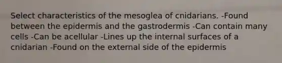 Select characteristics of the mesoglea of cnidarians. -Found between the epidermis and the gastrodermis -Can contain many cells -Can be acellular -Lines up the internal surfaces of a cnidarian -Found on the external side of the epidermis