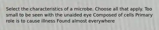 Select the characteristics of a microbe. Choose all that apply. Too small to be seen with the unaided eye Composed of cells Primary role is to cause illness Found almost everywhere