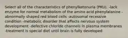 Select all of the characteristics of phenylketonuria (PKU). -lack enzyme for normal metabolism of the amino acid phenylalanine -abnormally shaped red blood cells -autosomal recessive condition -metabolic disorder that affects nervous system development -defective chloride channels in plasma membranes -treatment is special diet until brain is fully developed