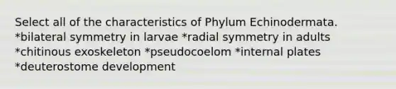 Select all of the characteristics of Phylum Echinodermata. *bilateral symmetry in larvae *radial symmetry in adults *chitinous exoskeleton *pseudocoelom *internal plates *deuterostome development