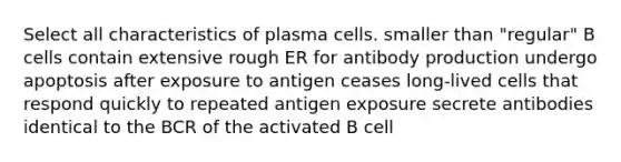 Select all characteristics of plasma cells. smaller than "regular" B cells contain extensive rough ER for antibody production undergo apoptosis after exposure to antigen ceases long-lived cells that respond quickly to repeated antigen exposure secrete antibodies identical to the BCR of the activated B cell