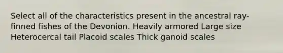 Select all of the characteristics present in the ancestral ray-finned fishes of the Devonion. Heavily armored Large size Heterocercal tail Placoid scales Thick ganoid scales