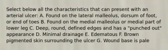 Select below all the characteristics that can present with an arterial ulcer: A. Found on the lateral malleolus, dorsum of foot, or end of toes B. Found on the medial malleolus or medial part of lower leg C. Deep, round, defined edges and has a "punched out" appearance D. Minimal drainage E. Edematous F. Brown pigmented skin surrounding the ulcer G. Wound base is pale