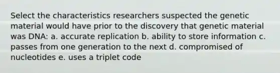 Select the characteristics researchers suspected the genetic material would have prior to the discovery that genetic material was DNA: a. accurate replication b. ability to store information c. passes from one generation to the next d. compromised of nucleotides e. uses a triplet code