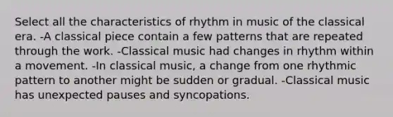 Select all the characteristics of rhythm in music of the classical era. -A classical piece contain a few patterns that are repeated through the work. -Classical music had changes in rhythm within a movement. -In classical music, a change from one rhythmic pattern to another might be sudden or gradual. -Classical music has unexpected pauses and syncopations.