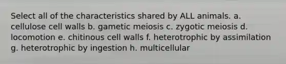 Select all of the characteristics shared by ALL animals. a. cellulose cell walls b. gametic meiosis c. zygotic meiosis d. locomotion e. chitinous cell walls f. heterotrophic by assimilation g. heterotrophic by ingestion h. multicellular