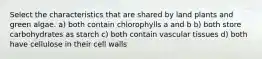 Select the characteristics that are shared by land plants and green algae. a) both contain chlorophylls a and b b) both store carbohydrates as starch c) both contain vascular tissues d) both have cellulose in their cell walls