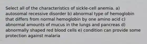 Select all of the characteristics of sickle-cell anemia. a) autosomal recessive disorder b) abnormal type of hemoglobin that differs from normal hemoglobin by one amino acid c) abnormal amounts of mucus in the lungs and pancreas d) abnormally shaped red blood cells e) condition can provide some protection against malaria