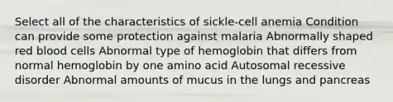 Select all of the characteristics of sickle-cell anemia Condition can provide some protection against malaria Abnormally shaped red blood cells Abnormal type of hemoglobin that differs from normal hemoglobin by one amino acid Autosomal recessive disorder Abnormal amounts of mucus in the lungs and pancreas