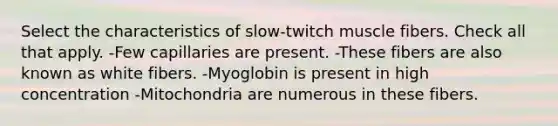 Select the characteristics of slow-twitch muscle fibers. Check all that apply. -Few capillaries are present. -These fibers are also known as white fibers. -Myoglobin is present in high concentration -Mitochondria are numerous in these fibers.