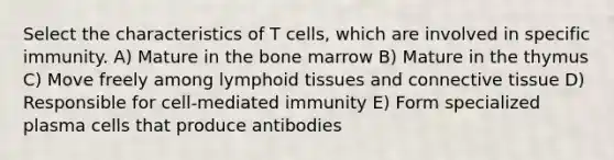 Select the characteristics of T cells, which are involved in specific immunity. A) Mature in the bone marrow B) Mature in the thymus C) Move freely among lymphoid tissues and connective tissue D) Responsible for cell-mediated immunity E) Form specialized plasma cells that produce antibodies