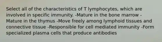 Select all of the characteristics of T lymphocytes, which are involved in specific immunity. -Mature in the bone marrow -Mature in the thymus -Move freely among lymphoid tissues and connective tissue -Responsible for cell mediated immunity -Form specialized plasma cells that produce antibodies