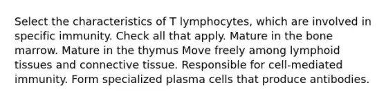 Select the characteristics of T lymphocytes, which are involved in specific immunity. Check all that apply. Mature in the bone marrow. Mature in the thymus Move freely among lymphoid tissues and connective tissue. Responsible for cell-mediated immunity. Form specialized plasma cells that produce antibodies.