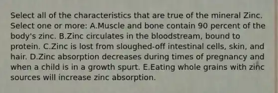 Select all of the characteristics that are true of the mineral Zinc. Select one or more: A.Muscle and bone contain 90 percent of the body's zinc. B.Zinc circulates in the bloodstream, bound to protein. C.Zinc is lost from sloughed-off intestinal cells, skin, and hair. D.Zinc absorption decreases during times of pregnancy and when a child is in a growth spurt. E.Eating whole grains with zinc sources will increase zinc absorption.