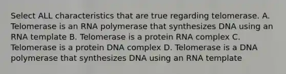 Select ALL characteristics that are true regarding telomerase. A. Telomerase is an RNA polymerase that synthesizes DNA using an RNA template B. Telomerase is a protein RNA complex C. Telomerase is a protein DNA complex D. Telomerase is a DNA polymerase that synthesizes DNA using an RNA template