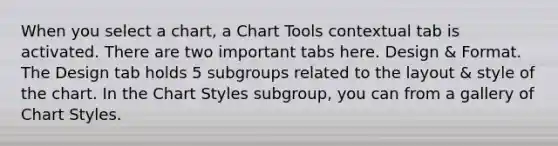 When you select a chart, a Chart Tools contextual tab is activated. There are two important tabs here. Design & Format. The Design tab holds 5 subgroups related to the layout & style of the chart. In the Chart Styles subgroup, you can from a gallery of Chart Styles.