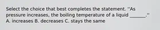 Select the choice that best completes the statement. ''As pressure increases, the boiling temperature of a liquid _______.'' A. increases B. decreases C. stays the same