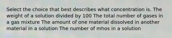 Select the choice that best describes what concentration is. The weight of a solution divided by 100 The total number of gases in a gas mixture The amount of one material dissolved in another material in a solution The number of mhos in a solution