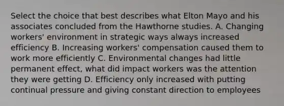 Select the choice that best describes what Elton Mayo and his associates concluded from the Hawthorne studies. A. Changing workers' environment in strategic ways always increased efficiency B. Increasing workers' compensation caused them to work more efficiently C. Environmental changes had little permanent effect, what did impact workers was the attention they were getting D. Efficiency only increased with putting continual pressure and giving constant direction to employees