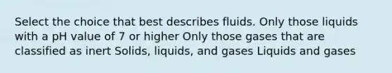 Select the choice that best describes fluids. Only those liquids with a pH value of 7 or higher Only those gases that are classified as inert Solids, liquids, and gases Liquids and gases