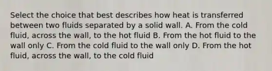 Select the choice that best describes how heat is transferred between two fluids separated by a solid wall. A. From the cold fluid, across the wall, to the hot fluid B. From the hot fluid to the wall only C. From the cold fluid to the wall only D. From the hot fluid, across the wall, to the cold fluid