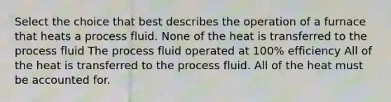 Select the choice that best describes the operation of a furnace that heats a process fluid. None of the heat is transferred to the process fluid The process fluid operated at 100% efficiency All of the heat is transferred to the process fluid. All of the heat must be accounted for.