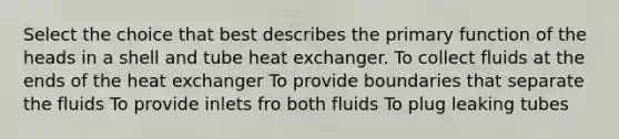 Select the choice that best describes the primary function of the heads in a shell and tube heat exchanger. To collect fluids at the ends of the heat exchanger To provide boundaries that separate the fluids To provide inlets fro both fluids To plug leaking tubes