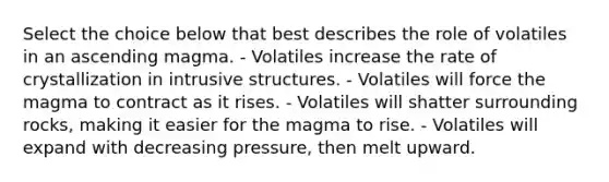 Select the choice below that best describes the role of volatiles in an ascending magma. - Volatiles increase the rate of crystallization in intrusive structures. - Volatiles will force the magma to contract as it rises. - Volatiles will shatter surrounding rocks, making it easier for the magma to rise. - Volatiles will expand with decreasing pressure, then melt upward.