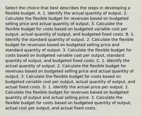 Select the choice that best describes the steps in developing a flexible budget. A. 1. Identify the actual quantity of output. 2. Calculate the flexible budget for revenues based on budgeted selling price and actual quantity of output. 3. Calculate the flexible budget for costs based on budgeted variable cost per​ output, actual quantity of​ output, and budgeted fixed costs. B. 1. Identify the standard quantity of output. 2. Calculate the flexible budget for revenues based on budgeted selling price and standard quantity of output. 3. Calculate the flexible budget for costs based on budgeted variable cost per​ output, standard quantity of​ output, and budgeted fixed costs. C. 1. Identify the actual quantity of output. 2. Calculate the flexible budget for revenues based on budgeted selling price and actual quantity of output. 3. Calculate the flexible budget for costs based on budgeted variable cost per​ output, actual quantity of​ output, and actual fixed costs. D. 1. Identify the actual price per output. 2. Calculate the flexible budget for revenues based on budgeted quantity of output and actual selling price. 3. Calculate the flexible budget for costs based on budgeted quantity of​ output, actual cost per​ output, and actual fixed costs.