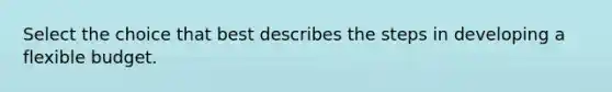 Select the choice that best describes the steps in developing a flexible budget.