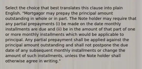 Select the choice that best translates this clause into plain English. "Mortgagor may prepay the principal amount outstanding in whole or in part. The Note holder may require that any partial prepayments (i) be made on the date monthly installments are due and (ii) be in the amount of that part of one or more monthly installments which would be applicable to principal. Any partial prepayment shall be applied against the principal amount outstanding and shall not postpone the due date of any subsequent monthly installments or change the amount of such installments, unless the Note holder shall otherwise agree in writing."