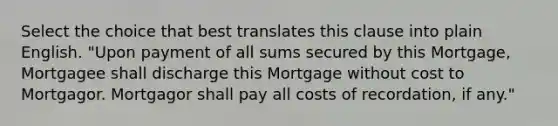 Select the choice that best translates this clause into plain English. "Upon payment of all sums secured by this Mortgage, Mortgagee shall discharge this Mortgage without cost to Mortgagor. Mortgagor shall pay all costs of recordation, if any."