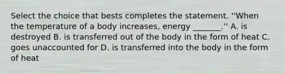 Select the choice that bests completes the statement. ''When the temperature of a body increases, energy _______.'' A. is destroyed B. is transferred out of the body in the form of heat C. goes unaccounted for D. is transferred into the body in the form of heat