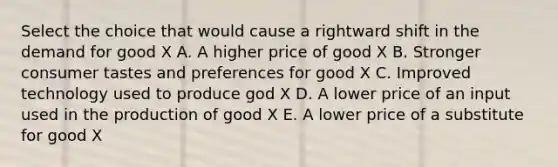 Select the choice that would cause a rightward shift in the demand for good X A. A higher price of good X B. Stronger consumer tastes and preferences for good X C. Improved technology used to produce god X D. A lower price of an input used in the production of good X E. A lower price of a substitute for good X