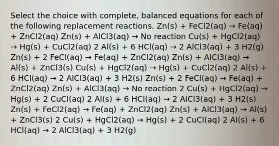 Select the choice with complete, balanced equations for each of the following replacement reactions. Zn(s) + FeCl2(aq) → Fe(aq) + ZnCl2(aq) Zn(s) + AlCl3(aq) → No reaction Cu(s) + HgCl2(aq) → Hg(s) + CuCl2(aq) 2 Al(s) + 6 HCl(aq) → 2 AlCl3(aq) + 3 H2(g) Zn(s) + 2 FeCl(aq) → Fe(aq) + ZnCl2(aq) Zn(s) + AlCl3(aq) → Al(s) + ZnCl3(s) Cu(s) + HgCl2(aq) → Hg(s) + CuCl2(aq) 2 Al(s) + 6 HCl(aq) → 2 AlCl3(aq) + 3 H2(s) Zn(s) + 2 FeCl(aq) → Fe(aq) + ZnCl2(aq) Zn(s) + AlCl3(aq) → No reaction 2 Cu(s) + HgCl2(aq) → Hg(s) + 2 CuCl(aq) 2 Al(s) + 6 HCl(aq) → 2 AlCl3(aq) + 3 H2(s) Zn(s) + FeCl2(aq) → Fe(aq) + ZnCl2(aq) Zn(s) + AlCl3(aq) → Al(s) + ZnCl3(s) 2 Cu(s) + HgCl2(aq) → Hg(s) + 2 CuCl(aq) 2 Al(s) + 6 HCl(aq) → 2 AlCl3(aq) + 3 H2(g)