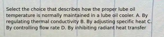 Select the choice that describes how the proper lube oil temperature is normally maintained in a lube oil cooler. A. By regulating thermal conductivity B. By adjusting specific heat C. By controlling flow rate D. By inhibiting radiant heat transfer