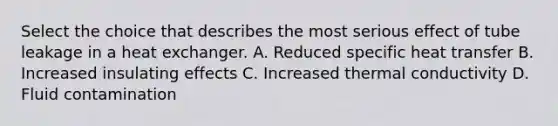 Select the choice that describes the most serious effect of tube leakage in a heat exchanger. A. Reduced specific heat transfer B. Increased insulating effects C. Increased thermal conductivity D. Fluid contamination