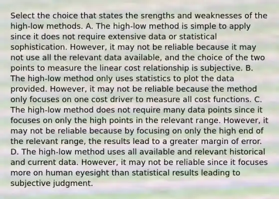 Select the choice that states the srengths and weaknesses of the​ high-low methods. A. The​ high-low method is simple to apply since it does not require extensive data or statistical sophistication.​ However, it may not be reliable because it may not use all the relevant data​ available, and the choice of the two points to measure the linear cost relationship is subjective. B. The​ high-low method only uses statistics to plot the data provided.​ However, it may not be reliable because the method only focuses on one cost driver to measure all cost functions. C. The​ high-low method does not require many data points since it focuses on only the high points in the relevant range.​ However, it may not be reliable because by focusing on only the high end of the relevant​ range, the results lead to a greater margin of error. D. The​ high-low method uses all available and relevant historical and current data.​ However, it may not be reliable since it focuses more on human eyesight than statistical results leading to subjective judgment.