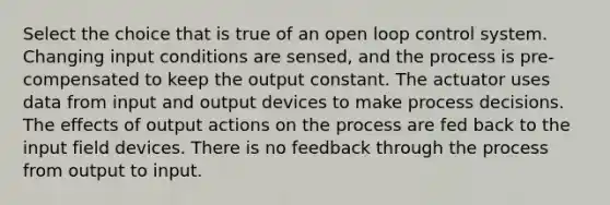 Select the choice that is true of an open loop control system. Changing input conditions are sensed, and the process is pre-compensated to keep the output constant. The actuator uses data from input and output devices to make process decisions. The effects of output actions on the process are fed back to the input field devices. There is no feedback through the process from output to input.