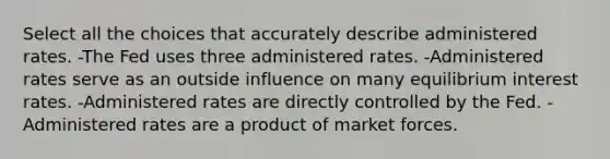 Select all the choices that accurately describe administered rates. -The Fed uses three administered rates. -Administered rates serve as an outside influence on many equilibrium interest rates. -Administered rates are directly controlled by the Fed. -Administered rates are a product of market forces.