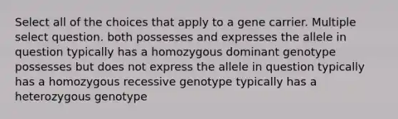 Select all of the choices that apply to a gene carrier. Multiple select question. both possesses and expresses the allele in question typically has a homozygous dominant genotype possesses but does not express the allele in question typically has a homozygous recessive genotype typically has a heterozygous genotype