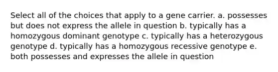 Select all of the choices that apply to a gene carrier. a. possesses but does not express the allele in question b. typically has a homozygous dominant genotype c. typically has a heterozygous genotype d. typically has a homozygous recessive genotype e. both possesses and expresses the allele in question