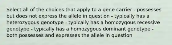 Select all of the choices that apply to a gene carrier - possesses but does not express the allele in question - typically has a heterozygous genotype - typically has a homozygous recessive genotype - typically has a homozygous dominant genotype - both possesses and expresses the allele in question