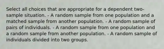 Select all choices that are appropriate for a dependent two-sample situation. - A random sample from one population and a matched sample from another population. - A random sample of pairs of individuals. - A random sample from one population and a random sample from another population. - A random sample of individuals divided into two groups.