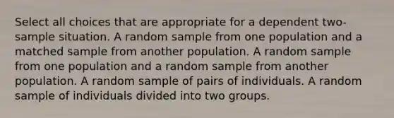 Select all choices that are appropriate for a dependent two-sample situation. A random sample from one population and a matched sample from another population. A random sample from one population and a random sample from another population. A random sample of pairs of individuals. A random sample of individuals divided into two groups.