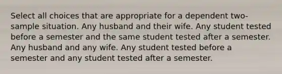 Select all choices that are appropriate for a dependent two-sample situation. Any husband and their wife. Any student tested before a semester and the same student tested after a semester. Any husband and any wife. Any student tested before a semester and any student tested after a semester.