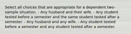 Select all choices that are appropriate for a dependent two-sample situation. - Any husband and their wife. - Any student tested before a semester and the same student tested after a semester. - Any husband and any wife. - Any student tested before a semester and any student tested after a semester.