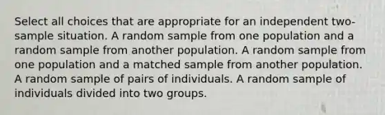 Select all choices that are appropriate for an independent two-sample situation. A random sample from one population and a random sample from another population. A random sample from one population and a matched sample from another population. A random sample of pairs of individuals. A random sample of individuals divided into two groups.