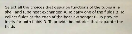 Select all the choices that describe functions of the tubes in a shell and tube heat exchanger. A. To carry one of the fluids B. To collect fluids at the ends of the heat exchanger C. To provide inlets for both fluids D. To provide boundaries that separate the fluids